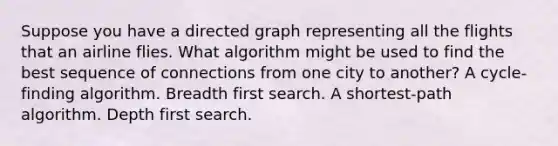 Suppose you have a directed graph representing all the flights that an airline flies. What algorithm might be used to find the best sequence of connections from one city to another? A cycle-finding algorithm. Breadth first search. A shortest-path algorithm. Depth first search.