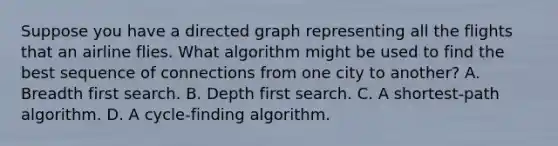 Suppose you have a directed graph representing all the flights that an airline flies. What algorithm might be used to find the best sequence of connections from one city to another? A. Breadth first search. B. Depth first search. C. A shortest-path algorithm. D. A cycle-finding algorithm.