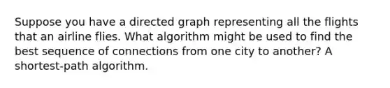 Suppose you have a directed graph representing all the flights that an airline flies. What algorithm might be used to find the best sequence of connections from one city to another? A shortest-path algorithm.