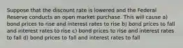 Suppose that the discount rate is lowered and the Federal Reserve conducts an open market purchase. This will cause a) bond prices to rise and interest rates to rise b) bond prices to fall and interest rates to rise c) bond prices to rise and interest rates to fall d) bond prices to fall and interest rates to fall