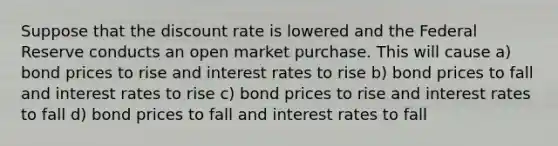 Suppose that the discount rate is lowered and the Federal Reserve conducts an open market purchase. This will cause a) bond prices to rise and interest rates to rise b) bond prices to fall and interest rates to rise c) bond prices to rise and interest rates to fall d) bond prices to fall and interest rates to fall