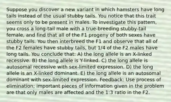 Suppose you discover a new variant in which hamsters have long tails instead of the usual stubby tails. You notice that this trait seems only to be present in males. To investigate this pattern, you cross a long-tail male with a true-breeding stubby-tail female, and find that all of the F1 progeny of both sexes have stubby tails. You then interbreed the F1 and observe that all of the F2 females have stubby tails, but 1/4 of the F2 males have long tails. You conclude that: A) the long allele is an X-linked recessive. B) the long allele is Y-linked. C) the long allele is autosomal recessive with sex-limited expression. D) the long allele is an X-linked dominant. E) the long allele is an autosomal dominant with sex-limited expression. Feedback: Use process of elimination; important pieces of information given in the problem are that only males are affected and the 1:3 ratio in the F2.