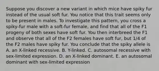 Suppose you discover a new variant in which mice have spiky fur instead of the usual soft fur. You notice that this trait seems only to be present in males. To investigate this pattern, you cross a spiky-fur male with a soft-fur female, and find that all of the F1 progeny of both sexes have soft fur. You then interbreed the F1 and observe that all of the F2 females have soft fur, but 1/4 of the F2 males have spiky fur. You conclude that the spiky allele is A. an X-linked recessive. B. Y-linked. C. autosomal recessive with sex-limited expression. D. an X-linked dominant. E. an autosomal dominant with sex-limited expression