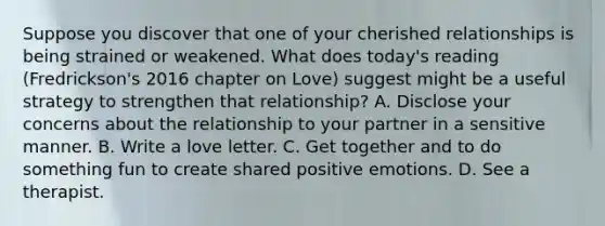 Suppose you discover that one of your cherished relationships is being strained or weakened. What does today's reading (Fredrickson's 2016 chapter on Love) suggest might be a useful strategy to strengthen that relationship? A. Disclose your concerns about the relationship to your partner in a sensitive manner. B. Write a love letter. C. Get together and to do something fun to create shared positive emotions. D. See a therapist.