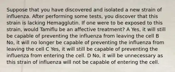 Suppose that you have discovered and isolated a new strain of influenza. After performing some tests, you discover that this strain is lacking Hemagglutin. If one were to be exposed to this strain, would Tamiflu be an affective treatment? A Yes, it will still be capable of preventing the influenza from leaving the cell B No, it will no longer be capable of preventing the influenza from leaving the cell C Yes, it will still be capable of preventing the influenza from entering the cell. D No, it will be unnecessary as this strain of influenza will not be capable of entering the cell.