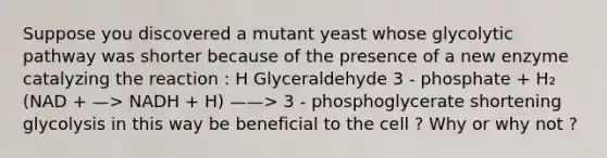 Suppose you discovered a mutant yeast whose glycolytic pathway was shorter because of the presence of a new enzyme catalyzing the reaction : H Glyceraldehyde 3 - phosphate + H₂ (NAD + —> NADH + H) ——> 3 - phosphoglycerate shortening glycolysis in this way be beneficial to the cell ? Why or why not ?