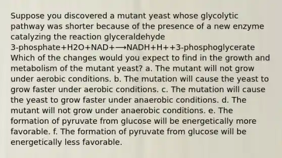 Suppose you discovered a mutant yeast whose glycolytic pathway was shorter because of the presence of a new enzyme catalyzing the reaction glyceraldehyde 3‑phosphate+H2O+NAD+⟶NADH+H++3‑phosphoglycerate Which of the changes would you expect to find in the growth and metabolism of the mutant yeast? a. The mutant will not grow under aerobic conditions. b. The mutation will cause the yeast to grow faster under aerobic conditions. c. The mutation will cause the yeast to grow faster under anaerobic conditions. d. The mutant will not grow under anaerobic conditions. e. The formation of pyruvate from glucose will be energetically more favorable. f. The formation of pyruvate from glucose will be energetically less favorable.