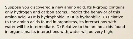 Suppose you discovered a new amino acid. Its R-group contains only hydrogen and carbon atoms. Predict the behavior of this amino acid. A) It is hydrophobic. B) It is hydrophilic. C) Relative to the amino acids found in organisms, its interactions with water will be intermediate. D) Relative to the amino acids found in organisms, its interactions with water will be very high.