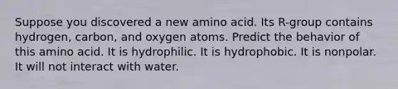 Suppose you discovered a new amino acid. Its R-group contains hydrogen, carbon, and oxygen atoms. Predict the behavior of this amino acid. It is hydrophilic. It is hydrophobic. It is nonpolar. It will not interact with water.