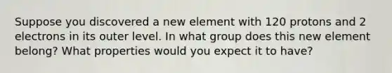 Suppose you discovered a new element with 120 protons and 2 electrons in its outer level. In what group does this new element belong? What properties would you expect it to have?