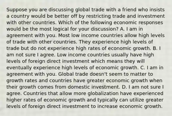 Suppose you are discussing global trade with a friend who insists a country would be better off by restricting trade and investment with other countries. Which of the following economic responses would be the most logical for your​ discussion? A. I am in agreement with you. Most low income countries allow high levels of trade with other countries. They experience high levels of trade but do not experience high rates of economic growth. B. I am not sure I agree. Low income countries usually have high levels of foreign direct investment which means they will eventually experience high levels of economic growth. C. I am in agreement with you. Global trade​ doesn't seem to matter to growth rates and countries have greater economic growth when their growth comes from domestic investment. D. I am not sure I agree. Countries that allow more globalization have experienced higher rates of economic growth and typically can utilize greater levels of foreign direct investment to increase economic growth.