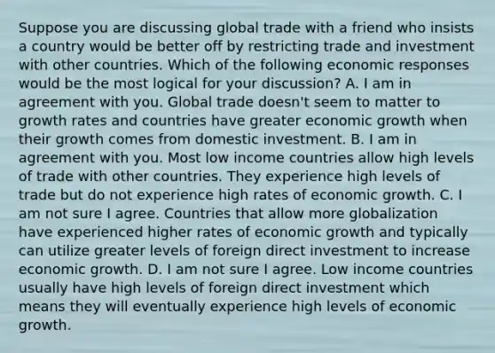 Suppose you are discussing global trade with a friend who insists a country would be better off by restricting trade and investment with other countries. Which of the following economic responses would be the most logical for your​ discussion? A. I am in agreement with you. Global trade​ doesn't seem to matter to growth rates and countries have greater economic growth when their growth comes from domestic investment. B. I am in agreement with you. Most low income countries allow high levels of trade with other countries. They experience high levels of trade but do not experience high rates of economic growth. C. I am not sure I agree. Countries that allow more globalization have experienced higher rates of economic growth and typically can utilize greater levels of foreign direct investment to increase economic growth. D. I am not sure I agree. Low income countries usually have high levels of foreign direct investment which means they will eventually experience high levels of economic growth.