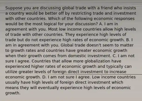 Suppose you are discussing global trade with a friend who insists a country would be better off by restricting trade and investment with other countries. Which of the following economic responses would be the most logical for your​ discussion? A. I am in agreement with you. Most low income countries allow high levels of trade with other countries. They experience high levels of trade but do not experience high rates of economic growth. B. I am in agreement with you. Global trade​ doesn't seem to matter to growth rates and countries have greater economic growth when their growth comes from domestic investment. C. I am not sure I agree. Countries that allow more globalization have experienced higher rates of economic growth and typically can utilize greater levels of foreign direct investment to increase economic growth. D. I am not sure I agree. Low income countries usually have high levels of foreign direct investment which means they will eventually experience high levels of economic growth.