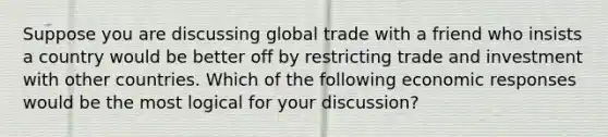 Suppose you are discussing global trade with a friend who insists a country would be better off by restricting trade and investment with other countries. Which of the following economic responses would be the most logical for your​ discussion?