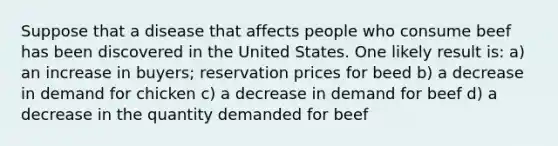 Suppose that a disease that affects people who consume beef has been discovered in the United States. One likely result is: a) an increase in buyers; reservation prices for beed b) a decrease in demand for chicken c) a decrease in demand for beef d) a decrease in the quantity demanded for beef