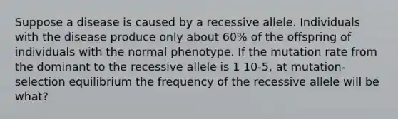 Suppose a disease is caused by a recessive allele. Individuals with the disease produce only about 60% of the offspring of individuals with the normal phenotype. If the mutation rate from the dominant to the recessive allele is 1 10-5, at mutation-selection equilibrium the frequency of the recessive allele will be what?