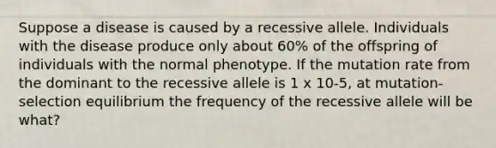 Suppose a disease is caused by a recessive allele. Individuals with the disease produce only about 60% of the offspring of individuals with the normal phenotype. If the mutation rate from the dominant to the recessive allele is 1 x 10-5, at mutation-selection equilibrium the frequency of the recessive allele will be what?