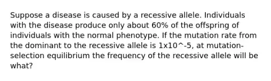 Suppose a disease is caused by a recessive allele. Individuals with the disease produce only about 60% of the offspring of individuals with the normal phenotype. If the mutation rate from the dominant to the recessive allele is 1x10^-5, at mutation-selection equilibrium the frequency of the recessive allele will be what?