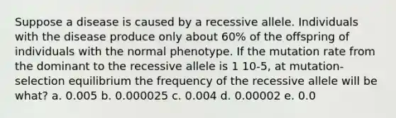 Suppose a disease is caused by a recessive allele. Individuals with the disease produce only about 60% of the offspring of individuals with the normal phenotype. If the mutation rate from the dominant to the recessive allele is 1 10-5, at mutation-selection equilibrium the frequency of the recessive allele will be what? a. 0.005 b. 0.000025 c. 0.004 d. 0.00002 e. 0.0