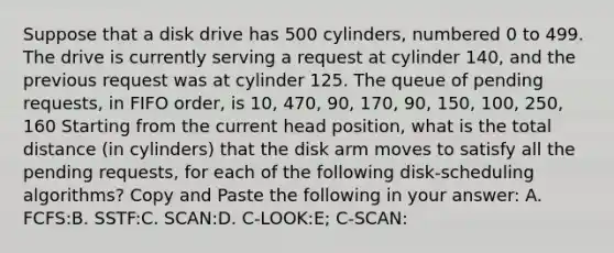 Suppose that a disk drive has 500 cylinders, numbered 0 to 499. The drive is currently serving a request at cylinder 140, and the previous request was at cylinder 125. The queue of pending requests, in FIFO order, is 10, 470, 90, 170, 90, 150, 100, 250, 160 Starting from the current head position, what is the total distance (in cylinders) that the disk arm moves to satisfy all the pending requests, for each of the following disk-scheduling algorithms? Copy and Paste the following in your answer: A. FCFS:B. SSTF:C. SCAN:D. C-LOOK:E; C-SCAN: