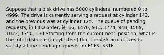 Suppose that a disk drive has 5000 cylinders, numbered 0 to 4999. The drive is currently serving a request at cylinder 143, and the previous was at cylinder 125. The queue of pending requests, in FIFO order, is: 86, 1470, 913, 1774, 948, 1509, 1022, 1750, 130 Starting from the current head position, what is the total distance (in cylinders) that the disk arm moves to satisfy all the pending requests for FCFS, SSTF