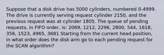 Suppose that a disk drive has 5000 cylinders, numbered 0-4999. The drive is currently serving request cylinder 2150, and the previous request was at cylinder 1805. The queue of pending requests, in FIFO order, is: 2069, 1212, 2296, 2800, 544, 1618, 356, 1523, 4965, 3681 Starting from the current head position, in what order does the disk arm go to each pending request for the SCAN algorithm?