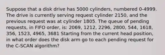 Suppose that a disk drive has 5000 cylinders, numbered 0-4999. The drive is currently serving request cylinder 2150, and the previous request was at cylinder 1805. The queue of pending requests, in FIFO order, is: 2069, 1212, 2296, 2800, 544, 1618, 356, 1523, 4965, 3681 Starting from the current head position, in what order does the disk arm go to each pending request for the C-SCAN algorithm?