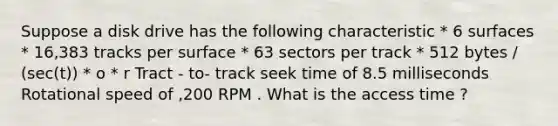 Suppose a disk drive has the following characteristic * 6 surfaces * 16,383 tracks per surface * 63 sectors per track * 512 bytes / (sec(t)) * o * r Tract - to- track seek time of 8.5 milliseconds Rotational speed of ,200 RPM . What is the access time ?