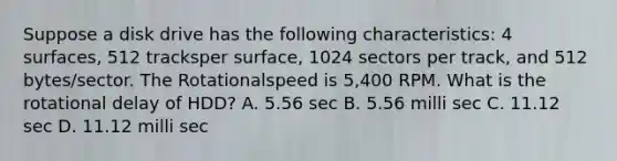 Suppose a disk drive has the following characteristics: 4 surfaces, 512 tracksper surface, 1024 sectors per track, and 512 bytes/sector. The Rotationalspeed is 5,400 RPM. What is the rotational delay of HDD? A. 5.56 sec B. 5.56 milli sec C. 11.12 sec D. 11.12 milli sec