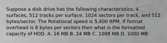 Suppose a disk drive has the following characteristics: 4 surfaces, 512 tracks per surface, 1024 sectors per track, and 512 bytes/sector. The Rotational speed is 5,400 RPM. If format overhead is 8 bytes per sectors then what is the formatted capacity of HDD. A. 16 MB B. 24 MB C. 1008 MB D. 1000 MB