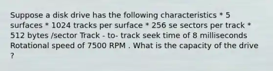 Suppose a disk drive has the following characteristics * 5 surfaces * 1024 tracks per surface * 256 se sectors per track * 512 bytes /sector Track - to- track seek time of 8 milliseconds Rotational speed of 7500 RPM . What is the capacity of the drive ?