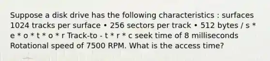 Suppose a disk drive has the following characteristics : surfaces 1024 tracks per surface • 256 sectors per track • 512 bytes / s * e * o * t * o * r Track-to - t * r * c seek time of 8 milliseconds Rotational speed of 7500 RPM. What is the access time?