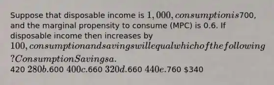 Suppose that disposable income is 1,000, consumption is700, and the marginal propensity to consume (MPC) is 0.6. If disposable income then increases by 100, consumption and savings will equal which of the following? Consumption Savings a.420 280 b.600 400 c.660 320 d.660 440 e.760 340