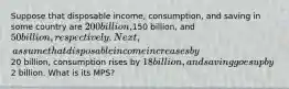 Suppose that disposable income, consumption, and saving in some country are 200 billion,150 billion, and 50 billion, respectively. Next, assume that disposable income increases by20 billion, consumption rises by 18 billion, and saving goes up by2 billion. What is its MPS?