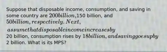 Suppose that disposable income, consumption, and saving in some country are 200 billion,150 billion, and 50 billion, respectively. Next, assume that disposable income increases by20 billion, consumption rises by 18 billion, and saving goes up by2 billion. What is its MPS?