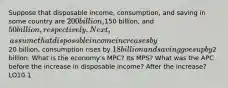 Suppose that disposable income, consumption, and saving in some country are 200 billion,150 billion, and 50 billion, respectively. Next, assume that disposable income increases by20 billion, consumption rises by 18 billion and saving goes up by2 billion. What is the economy's MPC? Its MPS? What was the APC before the increase in disposable income? After the increase? LO10.1