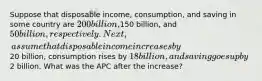 Suppose that disposable income, consumption, and saving in some country are 200 billion,150 billion, and 50 billion, respectively. Next, assume that disposable income increases by20 billion, consumption rises by 18 billion, and saving goes up by2 billion. What was the APC after the increase?