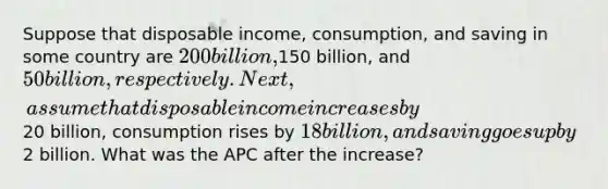 Suppose that disposable income, consumption, and saving in some country are 200 billion,150 billion, and 50 billion, respectively. Next, assume that disposable income increases by20 billion, consumption rises by 18 billion, and saving goes up by2 billion. What was the APC after the increase?