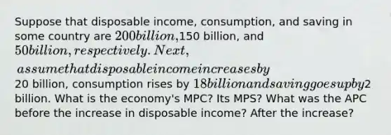 Suppose that disposable income, consumption, and saving in some country are 200 billion,150 billion, and 50 billion, respectively. Next, assume that disposable income increases by20 billion, consumption rises by 18 billion and saving goes up by2 billion. What is the economy's MPC? Its MPS? What was the APC before the increase in disposable income? After the increase?