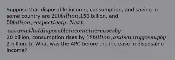 Suppose that disposable income, consumption, and saving in some country are 200 billion,150 billion, and 50 billion, respectively. Next, assume that disposable income increases by20 billion, consumption rises by 18 billion, and saving goes up by2 billion. b. What was the APC before the increase in disposable income?