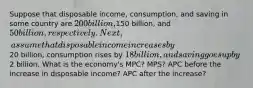 Suppose that disposable income, consumption, and saving in some country are 200 billion,150 billion, and 50 billion, respectively. Next, assume that disposable income increases by20 billion, consumption rises by 18 billion, and saving goes up by2 billion. What is the economy's MPC? MPS? APC before the increase in disposable income? APC after the increase?