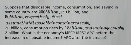 Suppose that disposable income, consumption, and saving in some country are 200 billion,150 billion, and 50 billion, respectively. Next, assume that disposable income increases by20 billion, consumption rises by 18 billion, and saving goes up by2 billion. What is the economy's MPC? MPS? APC before the increase in disposable income? APC after the increase?