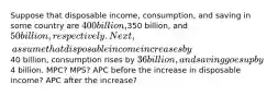 Suppose that disposable income, consumption, and saving in some country are 400 billion,350 billion, and 50 billion, respectively. Next, assume that disposable income increases by40 billion, consumption rises by 36 billion, and saving goes up by4 billion. MPC? MPS? APC before the increase in disposable income? APC after the increase?