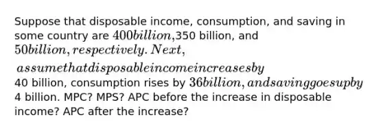 Suppose that disposable income, consumption, and saving in some country are 400 billion,350 billion, and 50 billion, respectively. Next, assume that disposable income increases by40 billion, consumption rises by 36 billion, and saving goes up by4 billion. MPC? MPS? APC before the increase in disposable income? APC after the increase?