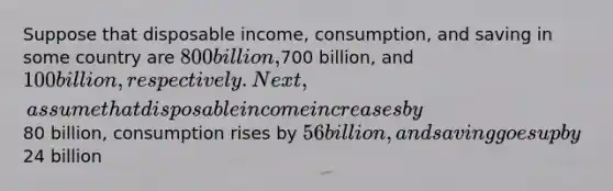 Suppose that disposable income, consumption, and saving in some country are 800 billion,700 billion, and 100 billion, respectively. Next, assume that disposable income increases by80 billion, consumption rises by 56 billion, and saving goes up by24 billion