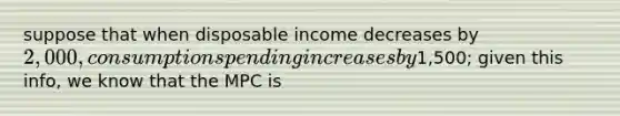 suppose that when disposable income decreases by 2,000, consumption spending increases by1,500; given this info, we know that the MPC is