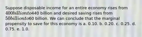 Suppose disposable income for an entire economy rises from 400 billion to440 billion and desired saving rises from 50 billion to60 billion. We can conclude that the marginal propensity to save for this economy is a. 0.10. b. 0.20. c. 0.25. d. 0.75. e. 1.0.