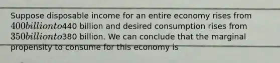 Suppose disposable income for an entire economy rises from 400 billion to440 billion and desired consumption rises from 350 billion to380 billion. We can conclude that the marginal propensity to consume for this economy is