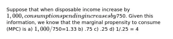 Suppose that when disposable income increase by 1,000, consumption spending increases by750. Given this information, we know that the marginal propensity to consume (MPC) is a) 1,000/750=1.33 b) .75 c) .25 d) 1/.25 = 4