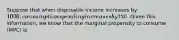 Suppose that when disposable income increases by 1000, consumption spending increases by750. Given this information, we know that the marginal propensity to consume (MPC) is